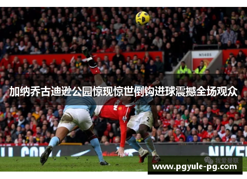 加纳乔古迪逊公园惊现惊世倒钩进球震撼全场观众