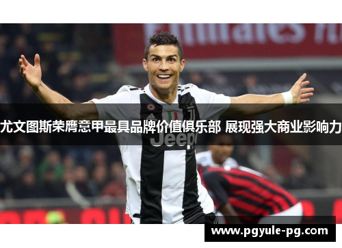 尤文图斯荣膺意甲最具品牌价值俱乐部 展现强大商业影响力