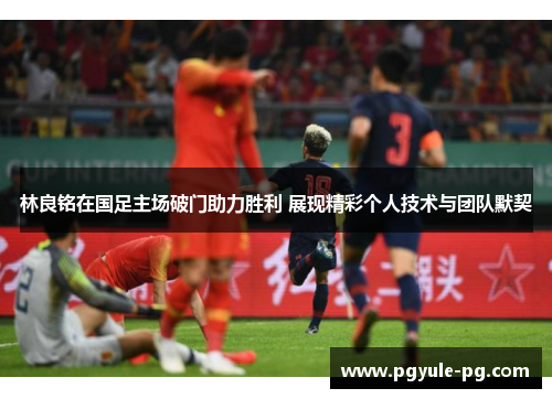 林良铭在国足主场破门助力胜利 展现精彩个人技术与团队默契