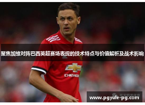 聚焦加维对阵巴西英超赛场表现的技术特点与价值解析及战术影响 聚焦加维对阵巴西英超赛场表现的技术特点与价值解析及战术影响