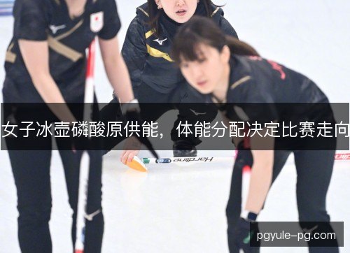 女子冰壶磷酸原供能,体能分配决定比赛走向 女子冰壶磷酸原供能,体能分配决定比赛走向